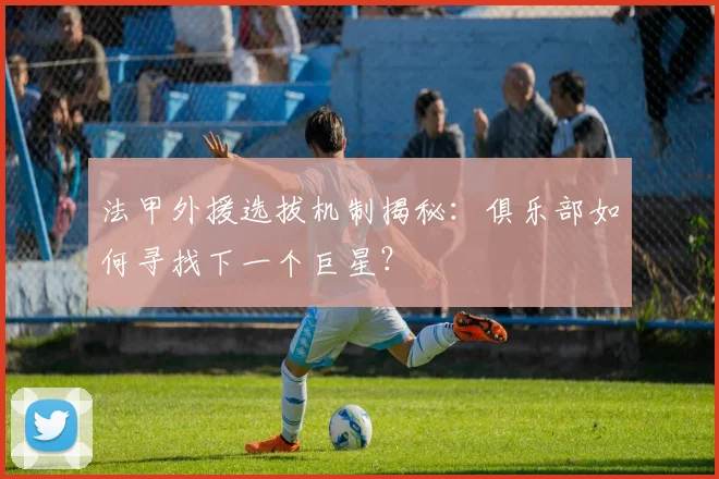 法甲外援选拔机制揭秘:俱乐部如何寻找下一个巨星?