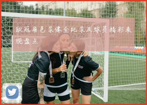 欧冠角色录像全纪录及球员精彩表现盘点