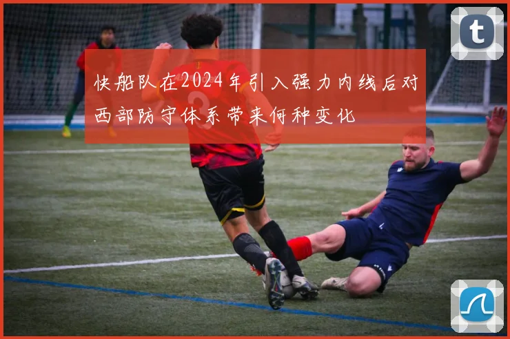 快船队在2024年引入强力内线后对西部防守体系带来何种变化