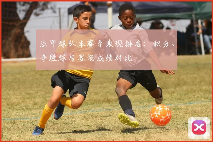 法甲球队本赛季表现排名:积分、净胜球与客场成绩对比